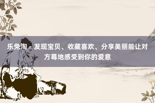 乐兔淘 - 发现宝贝、收藏喜欢、分享美丽能让对方蓦地感受到你的爱意