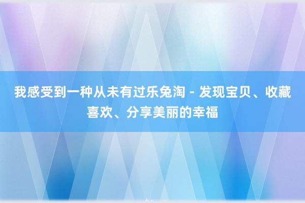 我感受到一种从未有过乐兔淘 - 发现宝贝、收藏喜欢、分享美丽的幸福