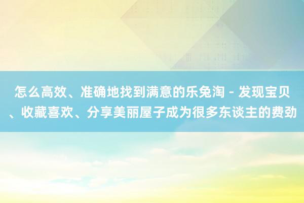 怎么高效、准确地找到满意的乐兔淘 - 发现宝贝、收藏喜欢、分享美丽屋子成为很多东谈主的费劲